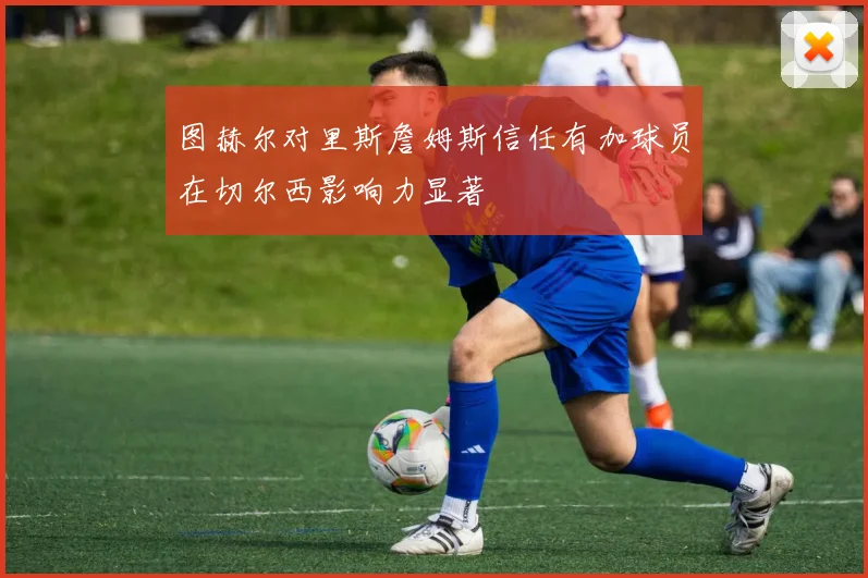 图赫尔对里斯詹姆斯信任有加球员在切尔西影响力显著