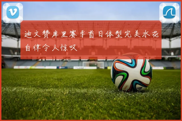 迪文赞库里赛季首日体型完美水花自律令人惊叹