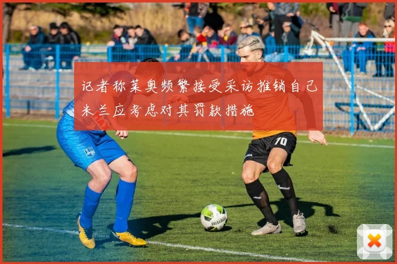 记者称莱奥频繁接受采访推销自己米兰应考虑对其罚款措施